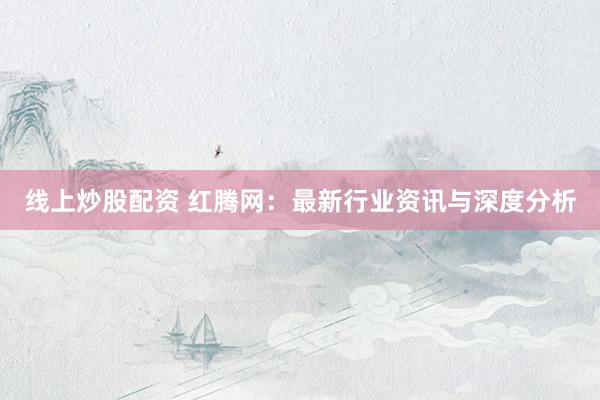 线上炒股配资 红腾网：最新行业资讯与深度分析