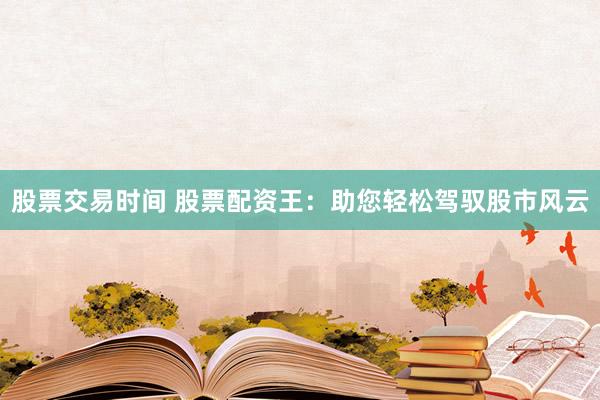 股票交易时间 股票配资王：助您轻松驾驭股市风云