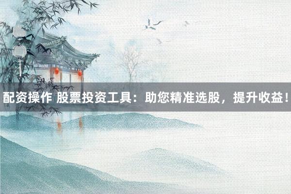配资操作 股票投资工具：助您精准选股，提升收益！