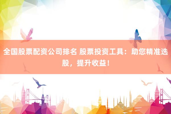 全国股票配资公司排名 股票投资工具：助您精准选股，提升收益！