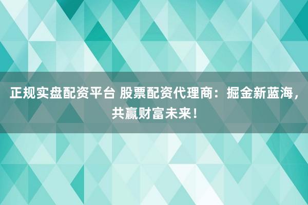 正规实盘配资平台 股票配资代理商：掘金新蓝海，共赢财富未来！