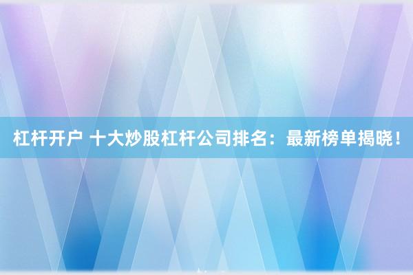 杠杆开户 十大炒股杠杆公司排名：最新榜单揭晓！