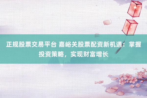 正规股票交易平台 嘉峪关股票配资新机遇：掌握投资策略，实现财富增长