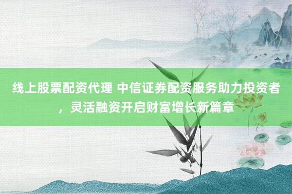 线上股票配资代理 中信证券配资服务助力投资者，灵活融资开启财富增长新篇章
