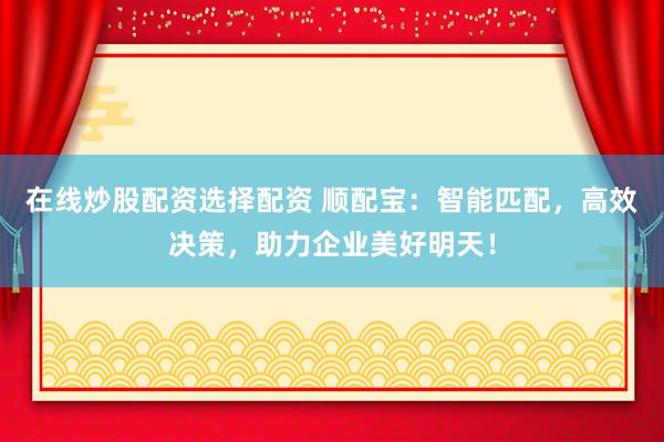 在线炒股配资选择配资 顺配宝：智能匹配，高效决策，助力企业美好明天！