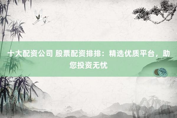 十大配资公司 股票配资排排：精选优质平台，助您投资无忧