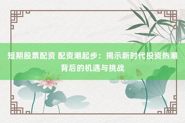 短期股票配资 配资潮起步：揭示新时代投资热潮背后的机遇与挑战