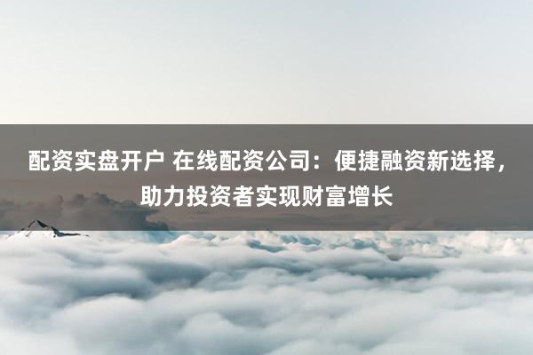 配资实盘开户 在线配资公司：便捷融资新选择，助力投资者实现财富增长