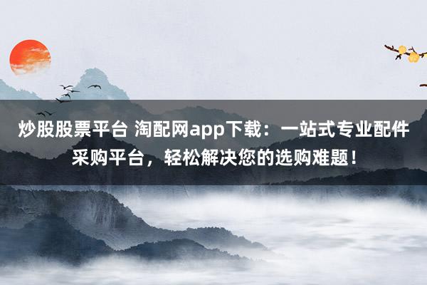 炒股股票平台 淘配网app下载：一站式专业配件采购平台，轻松解决您的选购难题！