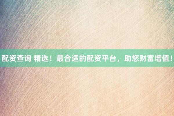 配资查询 精选！最合适的配资平台，助您财富增值！