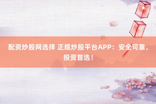 配资炒股网选择 正规炒股平台APP：安全可靠，投资首选！