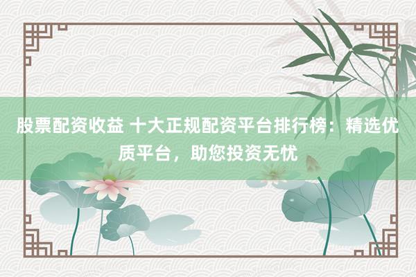 股票配资收益 十大正规配资平台排行榜：精选优质平台，助您投资无忧