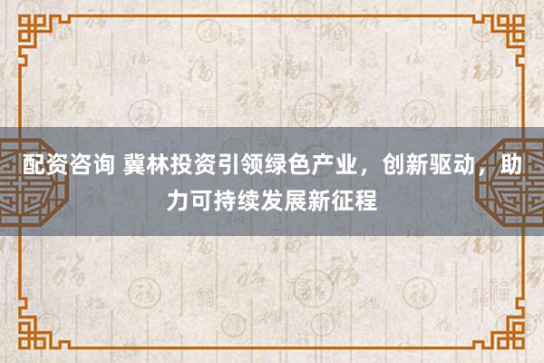 配资咨询 冀林投资引领绿色产业，创新驱动，助力可持续发展新征程