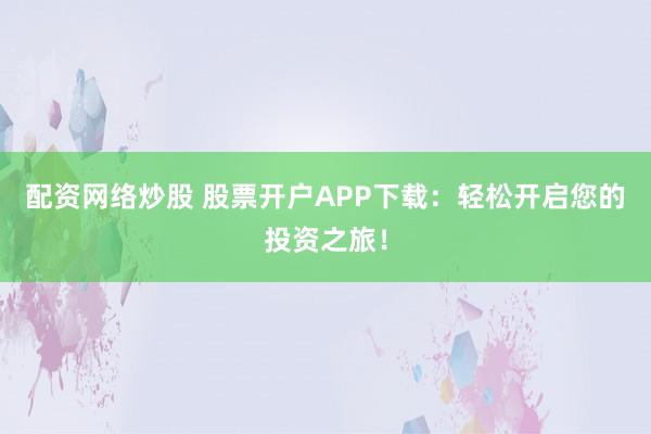配资网络炒股 股票开户APP下载：轻松开启您的投资之旅！