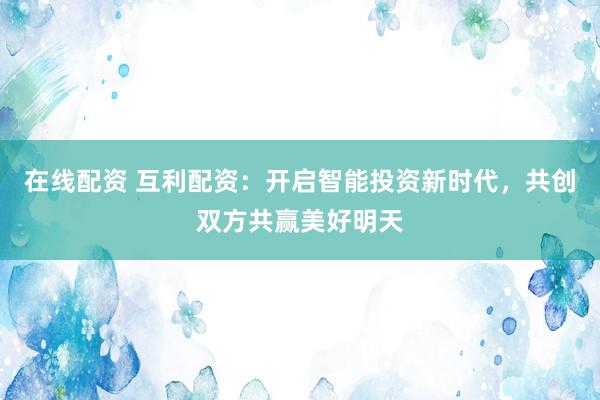 在线配资 互利配资：开启智能投资新时代，共创双方共赢美好明天
