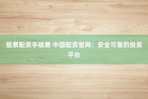 股票配资手续费 中国配资官网：安全可靠的投资平台