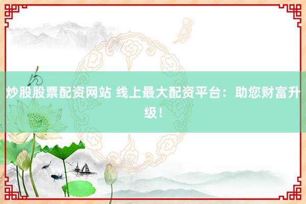 炒股股票配资网站 线上最大配资平台：助您财富升级！