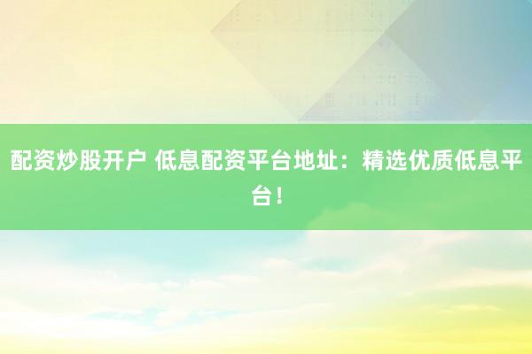 配资炒股开户 低息配资平台地址：精选优质低息平台！