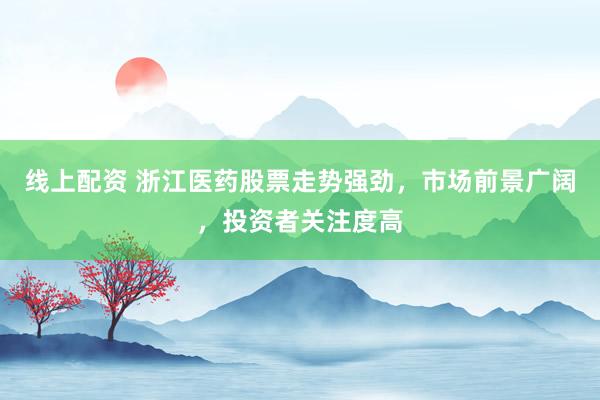 线上配资 浙江医药股票走势强劲，市场前景广阔，投资者关注度高