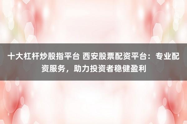 十大杠杆炒股指平台 西安股票配资平台：专业配资服务，助力投资者稳健盈利