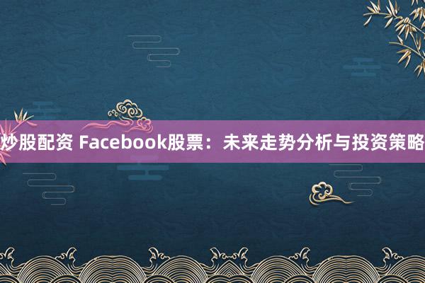 炒股配资 Facebook股票：未来走势分析与投资策略