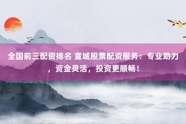全国前三配资排名 宣城股票配资服务：专业助力，资金灵活，投资更顺畅！