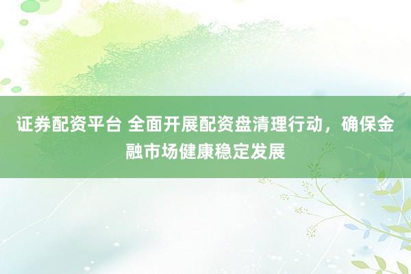 证券配资平台 全面开展配资盘清理行动，确保金融市场健康稳定发展