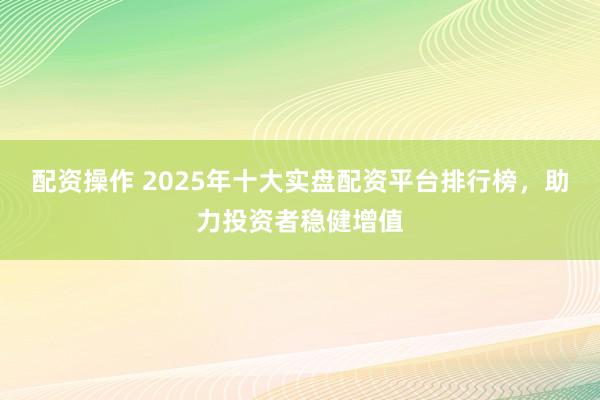 配资操作 2025年十大实盘配资平台排行榜，助力投资者稳健增值