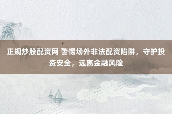 正规炒股配资网 警惕场外非法配资陷阱，守护投资安全，远离金融风险