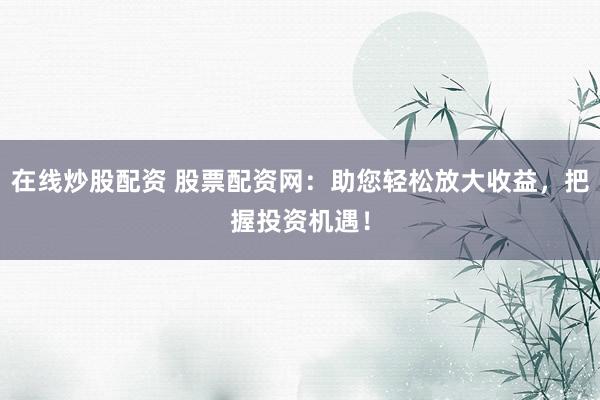 在线炒股配资 股票配资网：助您轻松放大收益，把握投资机遇！