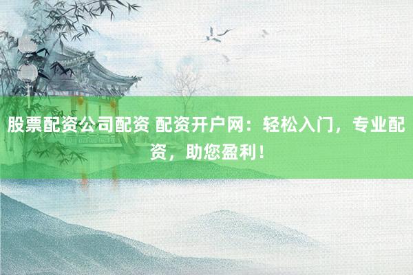 股票配资公司配资 配资开户网：轻松入门，专业配资，助您盈利！