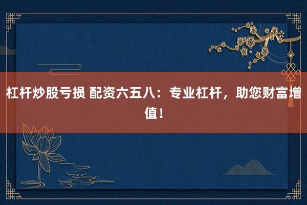 杠杆炒股亏损 配资六五八：专业杠杆，助您财富增值！