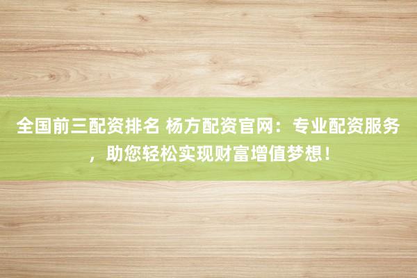 全国前三配资排名 杨方配资官网：专业配资服务，助您轻松实现财富增值梦想！