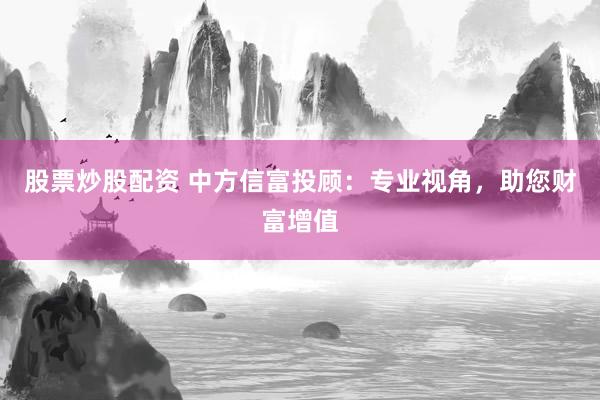 股票炒股配资 中方信富投顾：专业视角，助您财富增值
