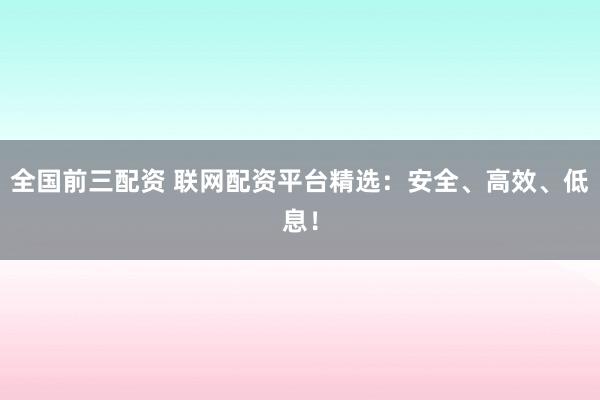全国前三配资 联网配资平台精选：安全、高效、低息！