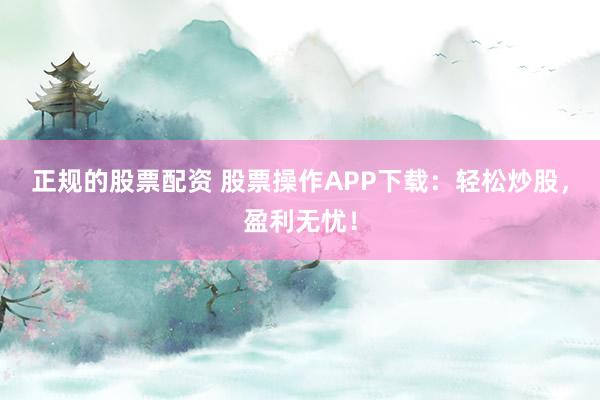 正规的股票配资 股票操作APP下载：轻松炒股，盈利无忧！
