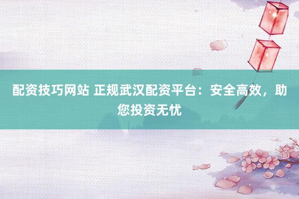配资技巧网站 正规武汉配资平台：安全高效，助您投资无忧