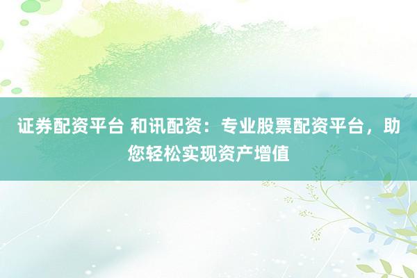 证券配资平台 和讯配资：专业股票配资平台，助您轻松实现资产增值