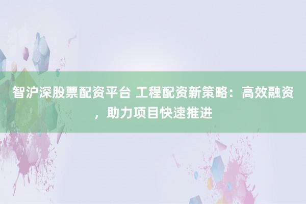 智沪深股票配资平台 工程配资新策略：高效融资，助力项目快速推进