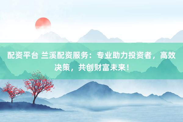 配资平台 兰溪配资服务：专业助力投资者，高效决策，共创财富未来！