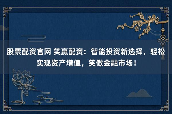 股票配资官网 笑赢配资：智能投资新选择，轻松实现资产增值，笑傲金融市场！