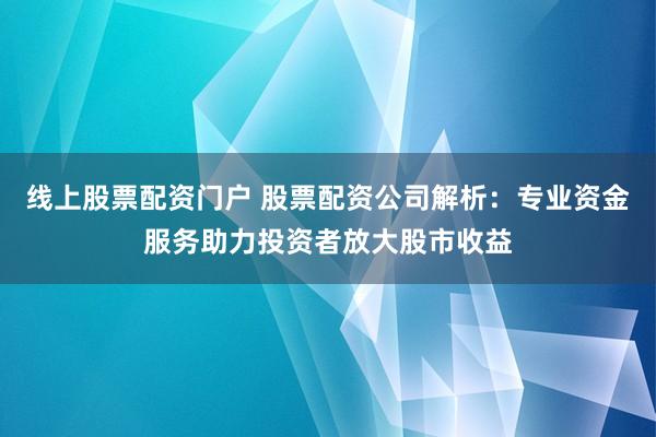 线上股票配资门户 股票配资公司解析：专业资金服务助力投资者放大股市收益