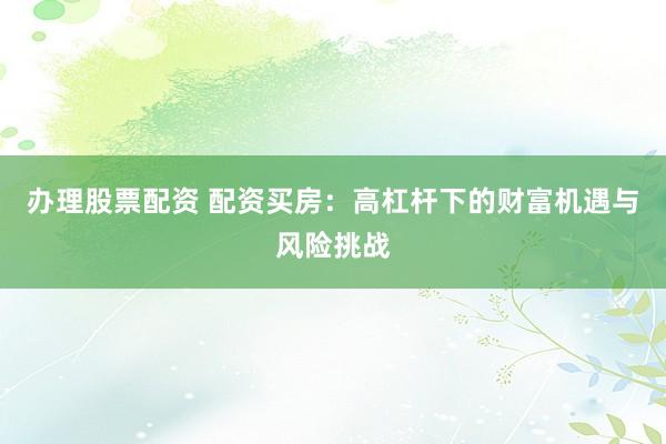 办理股票配资 配资买房：高杠杆下的财富机遇与风险挑战