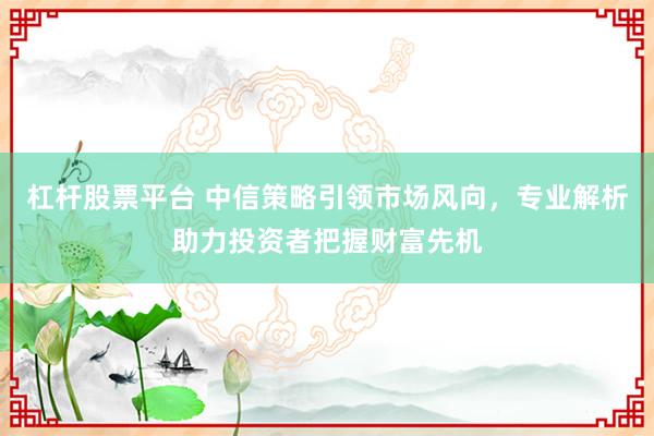 杠杆股票平台 中信策略引领市场风向，专业解析助力投资者把握财富先机