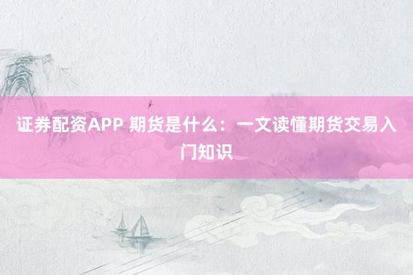 证券配资APP 期货是什么：一文读懂期货交易入门知识