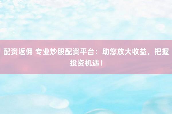 配资返佣 专业炒股配资平台：助您放大收益，把握投资机遇！