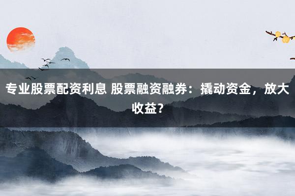 专业股票配资利息 股票融资融券：撬动资金，放大收益？
