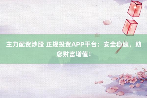 主力配资炒股 正规投资APP平台：安全稳健，助您财富增值！