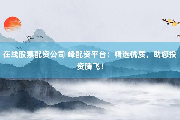 在线股票配资公司 峰配资平台：精选优质，助您投资腾飞！