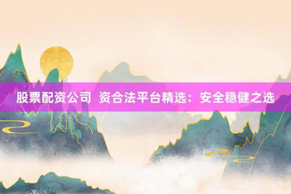股票配资公司  资合法平台精选：安全稳健之选